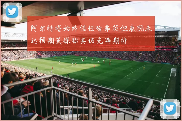 阿尔特塔始终信任哈弗茨但表现未达预期英媒称其仍充满期待